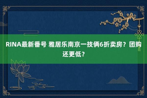 RINA最新番号 雅居乐南京一技俩6折卖房？团购还更低？