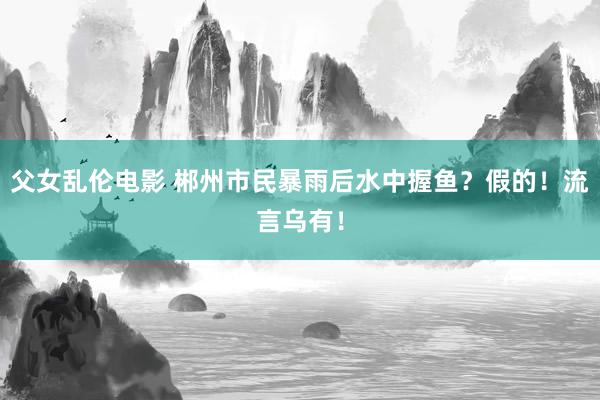 父女乱伦电影 郴州市民暴雨后水中握鱼？假的！流言乌有！