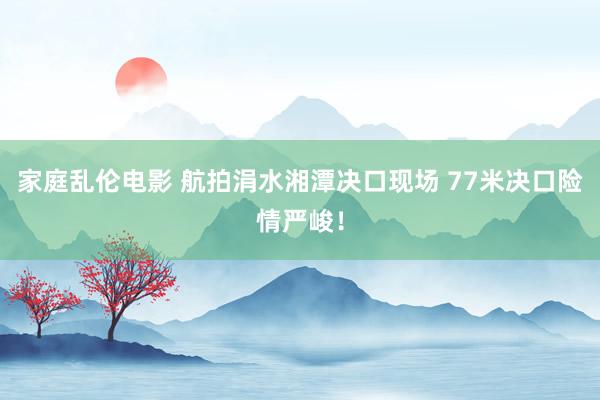 家庭乱伦电影 航拍涓水湘潭决口现场 77米决口险情严峻！