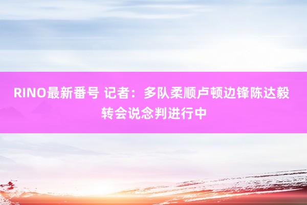 RINO最新番号 记者：多队柔顺卢顿边锋陈达毅 转会说念判进行中