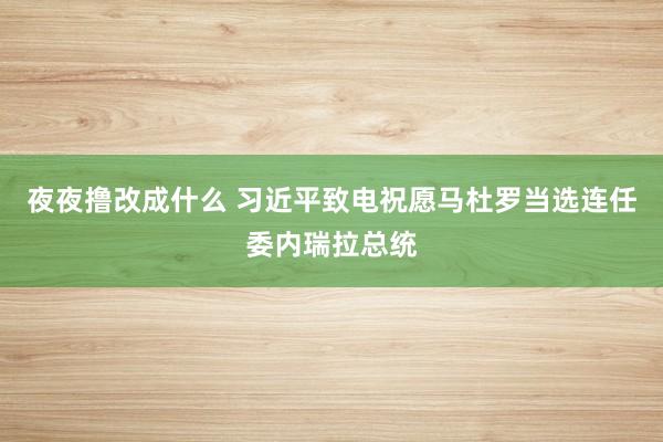 夜夜撸改成什么 习近平致电祝愿马杜罗当选连任委内瑞拉总统