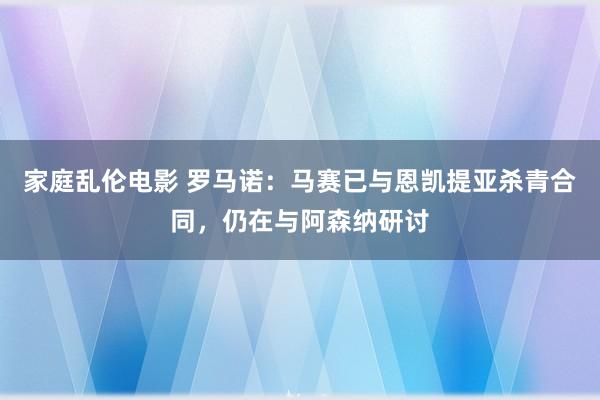 家庭乱伦电影 罗马诺：马赛已与恩凯提亚杀青合同，仍在与阿森纳研讨