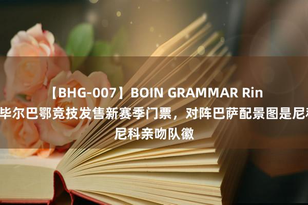 【BHG-007】BOIN GRAMMAR Rina ?毕尔巴鄂竞技发售新赛季门票，对阵巴萨配景图是尼科亲吻队徽