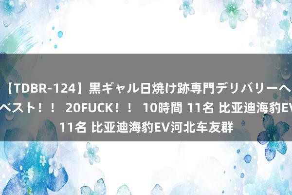 【TDBR-124】黒ギャル日焼け跡専門デリバリーヘルス チョーベスト！！ 20FUCK！！ 10時間 11名 比亚迪海豹EV河北车友群