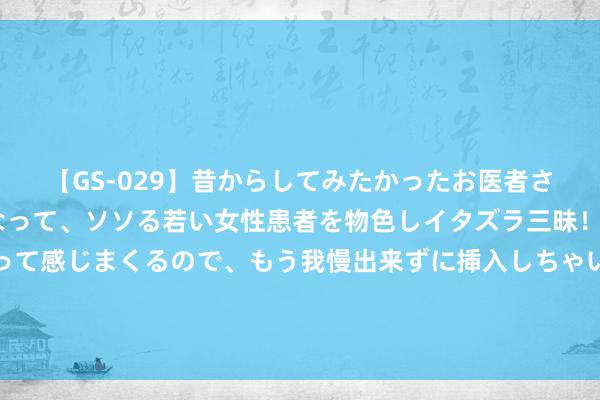 【GS-029】昔からしてみたかったお医者さんゴッコ ニセ医者になって、ソソる若い女性患者を物色しイタズラ三昧！パンツにシミまで作って感じまくるので、もう我慢出来ずに挿入しちゃいました。ああ、昔から憧れていたお医者さんゴッコをついに達成！ 成立10年月销不到1万，何小鹏为何还很乐不雅