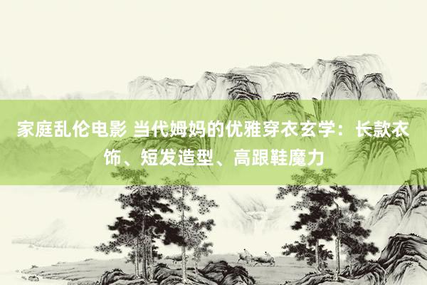 家庭乱伦电影 当代姆妈的优雅穿衣玄学：长款衣饰、短发造型、高跟鞋魔力