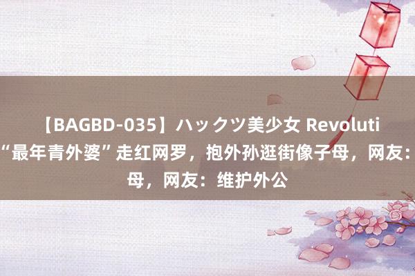 【BAGBD-035】ハックツ美少女 Revolution Rino “最年青外婆”走红网罗，抱外孙逛街像子母，网友：维护外公