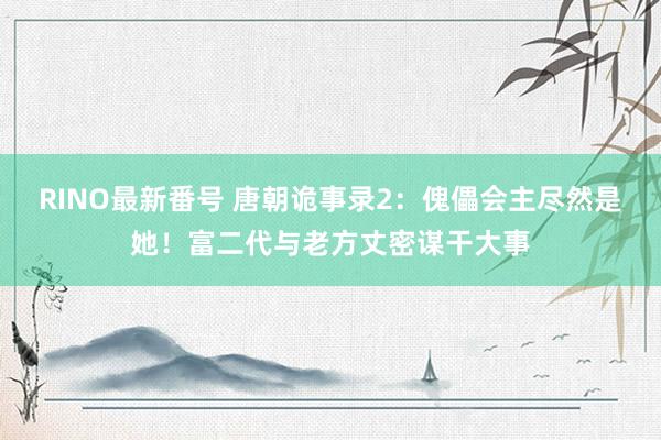 RINO最新番号 唐朝诡事录2：傀儡会主尽然是她！富二代与老方丈密谋干大事