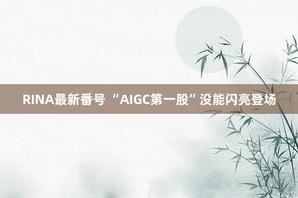 RINA最新番号 “AIGC第一股”没能闪亮登场