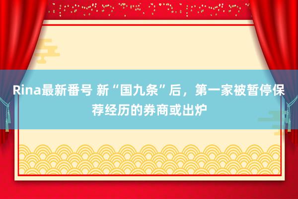 Rina最新番号 新“国九条”后，第一家被暂停保荐经历的券商或出炉