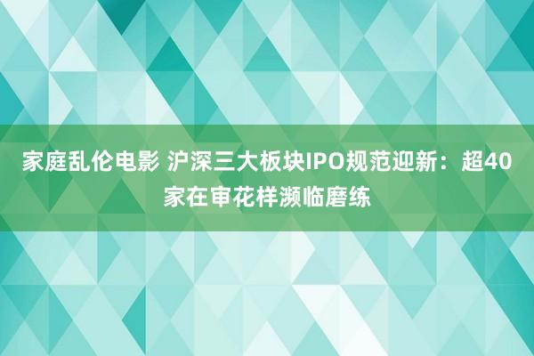 家庭乱伦电影 沪深三大板块IPO规范迎新：超40家在审花样濒临磨练