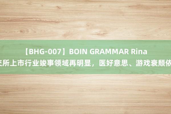 【BHG-007】BOIN GRAMMAR Rina 北交所上市行业竣事领域再明显，医好意思、游戏衰颓依旧？