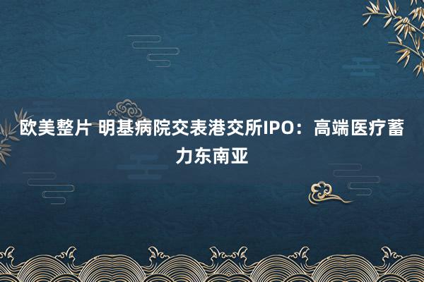 欧美整片 明基病院交表港交所IPO：高端医疗蓄力东南亚