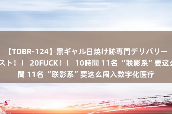 【TDBR-124】黒ギャル日焼け跡専門デリバリーヘルス チョーベスト！！ 20FUCK！！ 10時間 11名 “联影系”要这么闯入数字化医疗