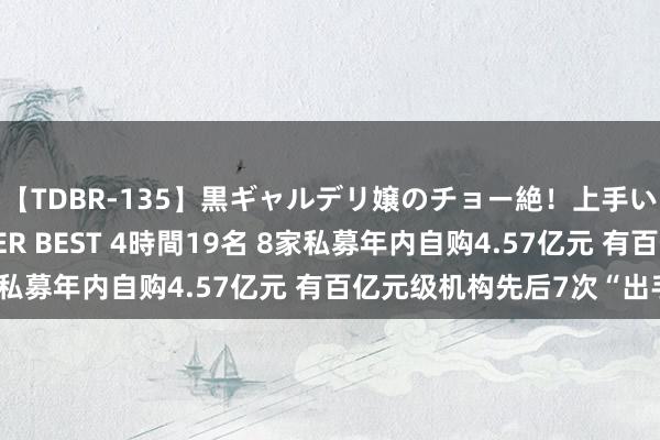 【TDBR-135】黒ギャルデリ嬢のチョー絶！上手いフェラチオ！！SUPER BEST 4時間19名 8家私募年内自购4.57亿元 有百亿元级机构先后7次“出手”