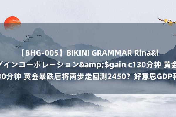 【BHG-005】BIKINI GRAMMAR Rina</a>2017-04-23ゲインコーポレーション&$gain c130分钟 黄金暴跌后将两步走回测2450？好意思GDP和PCE料催化行情