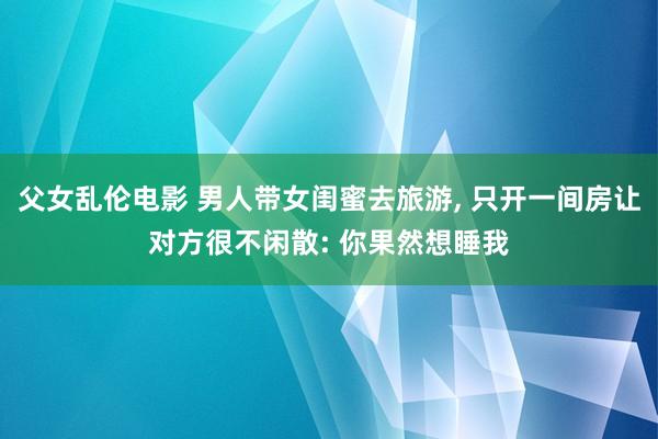 父女乱伦电影 男人带女闺蜜去旅游， 只开一间房让对方很不闲散: 你果然想睡我