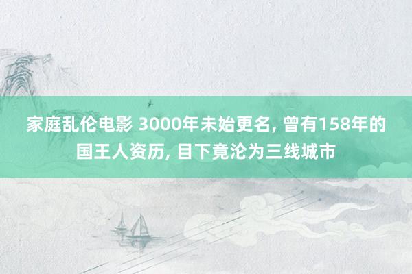 家庭乱伦电影 3000年未始更名， 曾有158年的国王人资历， 目下竟沦为三线城市