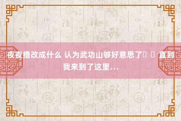 夜夜撸改成什么 认为武功山够好意思了❗️直到我来到了这里…