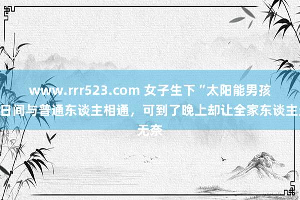 www.rrr523.com 女子生下“太阳能男孩”，日间与普通东谈主相通，可到了晚上却让全家东谈主无奈