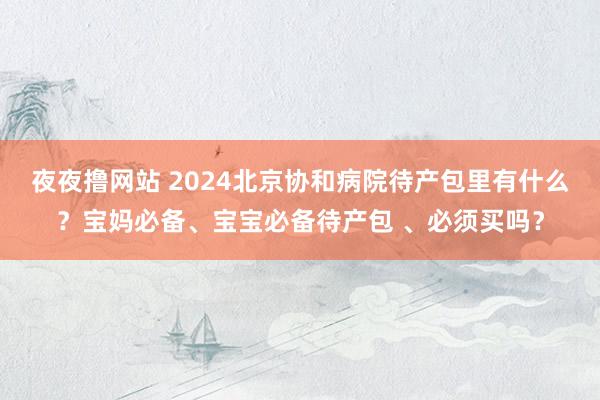 夜夜撸网站 2024北京协和病院待产包里有什么？宝妈必备、宝宝必备待产包 、必须买吗？