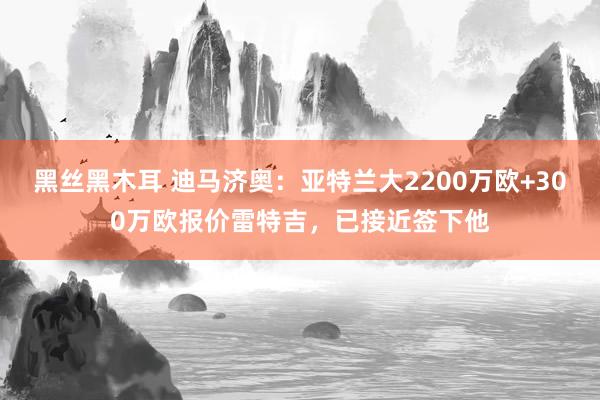 黑丝黑木耳 迪马济奥：亚特兰大2200万欧+300万欧报价雷特吉，已接近签下他