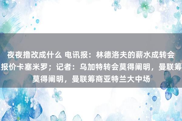 夜夜撸改成什么 电讯报：林德洛夫的薪水成转会膺惩，无东谈主报价卡塞米罗；记者：乌加特转会莫得阐明，曼联筹商亚特兰大中场