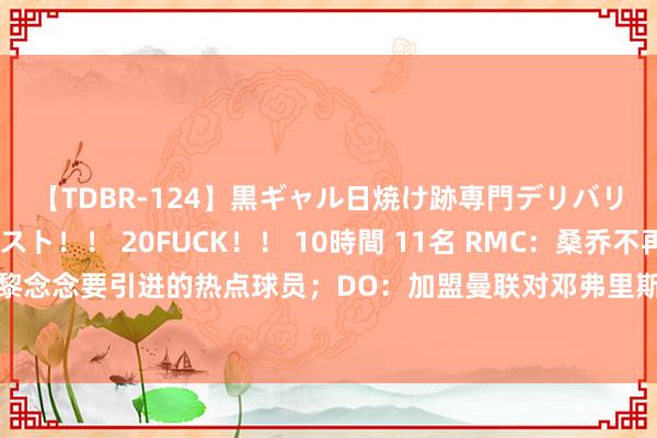 【TDBR-124】黒ギャル日焼け跡専門デリバリーヘルス チョーベスト！！ 20FUCK！！ 10時間 11名 RMC：桑乔不再是大巴黎念念要引进的热点球员；DO：加盟曼联对邓弗里斯有招引力，但仅1情况下能完成交往