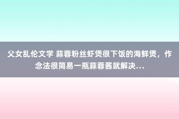 父女乱伦文学 蒜蓉粉丝虾煲很下饭的海鲜煲，作念法很简易一瓶蒜蓉酱就解决…