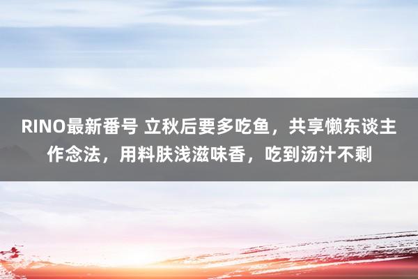 RINO最新番号 立秋后要多吃鱼，共享懒东谈主作念法，用料肤浅滋味香，吃到汤汁不剩