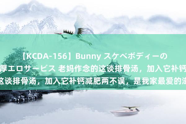 【KCDA-156】Bunny スケベボディーのバニーガールが手と口で濃厚エロサービス 老妈作念的这谈排骨汤，加入它补钙减肥两不误，是我家最爱的滋味