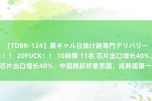 【TDBR-124】黒ギャル日焼け跡専門デリバリーヘルス チョーベスト！！ 20FUCK！！ 10時間 11名 芯片出口增长40%，中国跳跃好意思国，成韩国第一大出口国