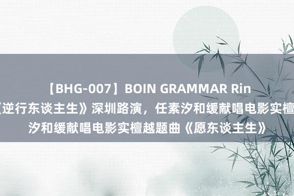 【BHG-007】BOIN GRAMMAR Rina 徐峥实践宗旨新作《逆行东谈主生》深圳路演，任素汐和缓献唱电影实檀越题曲《愿东谈主生》