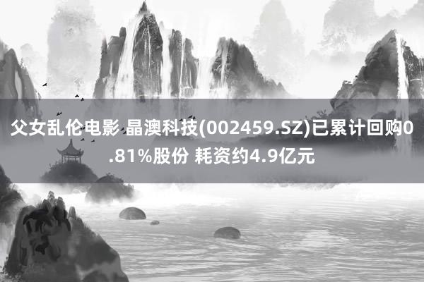 父女乱伦电影 晶澳科技(002459.SZ)已累计回购0.81%股份 耗资约4.9亿元