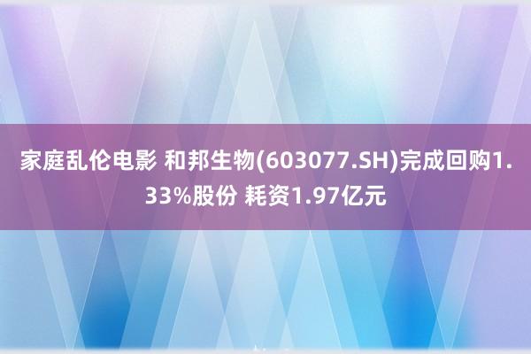 家庭乱伦电影 和邦生物(603077.SH)完成回购1.33%股份 耗资1.97亿元