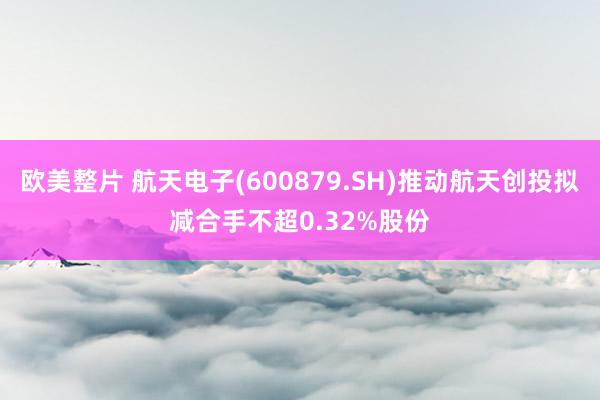 欧美整片 航天电子(600879.SH)推动航天创投拟减合手不超0.32%股份