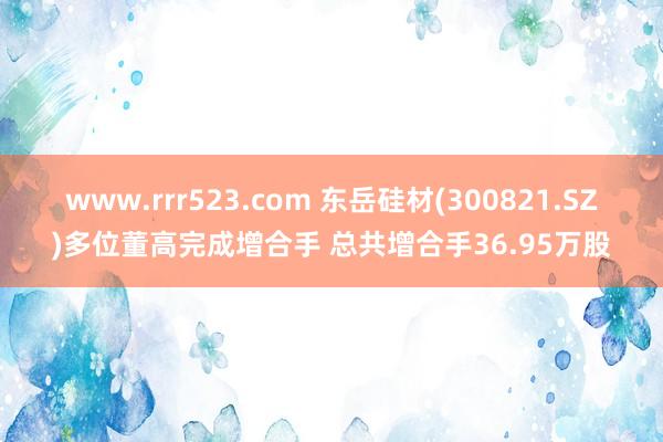 www.rrr523.com 东岳硅材(300821.SZ)多位董高完成增合手 总共增合手36.95万股