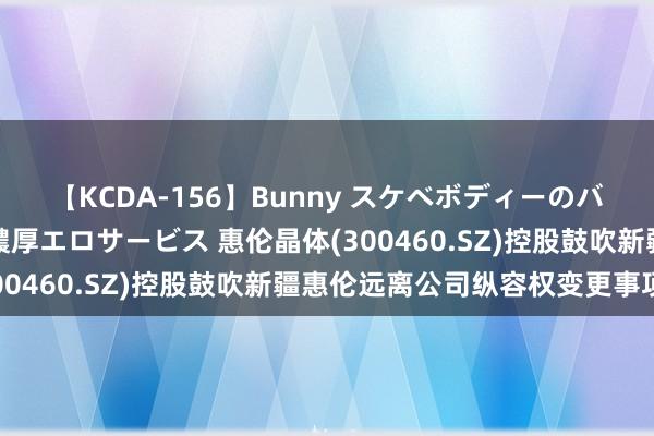 【KCDA-156】Bunny スケベボディーのバニーガールが手と口で濃厚エロサービス 惠伦晶体(300460.SZ)控股鼓吹新疆惠伦远离公司纵容权变更事项