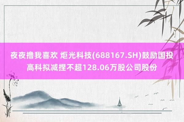 夜夜撸我喜欢 炬光科技(688167.SH)鼓励国投高科拟减捏不超128.06万股公司股份