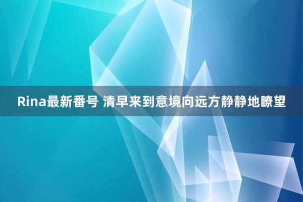 Rina最新番号 清早来到意境向远方静静地瞭望