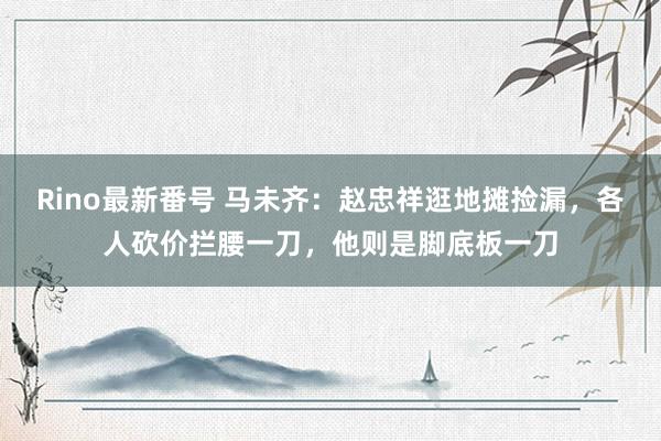 Rino最新番号 马未齐：赵忠祥逛地摊捡漏，各人砍价拦腰一刀，他则是脚底板一刀