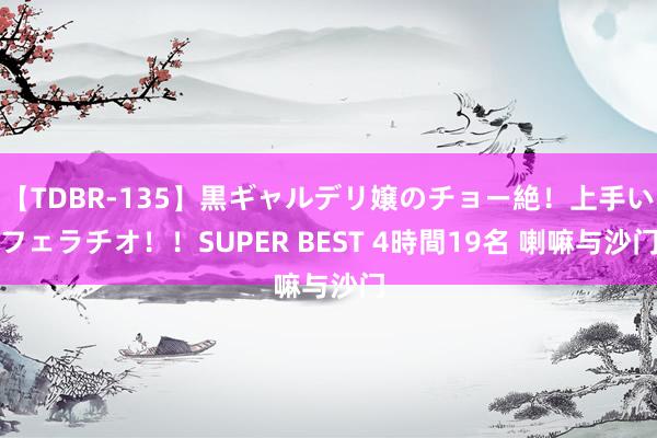 【TDBR-135】黒ギャルデリ嬢のチョー絶！上手いフェラチオ！！SUPER BEST 4時間19名 喇嘛与沙门