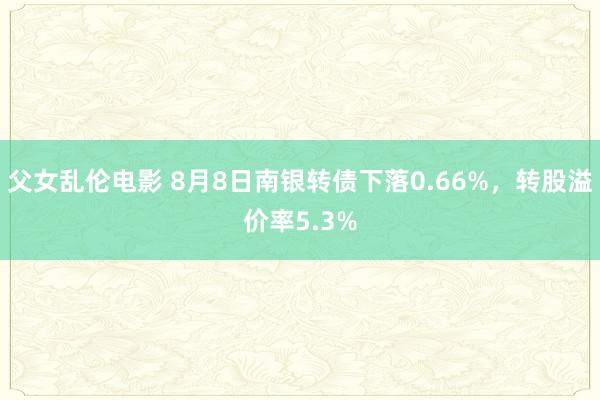 父女乱伦电影 8月8日南银转债下落0.66%，转股溢价率5.3%