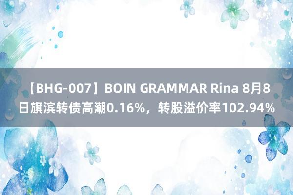 【BHG-007】BOIN GRAMMAR Rina 8月8日旗滨转债高潮0.16%，转股溢价率102.94%