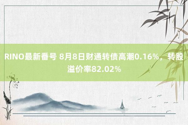 RINO最新番号 8月8日财通转债高潮0.16%，转股溢价率82.02%