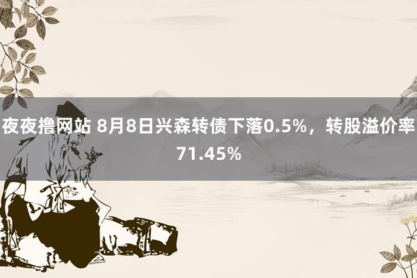 夜夜撸网站 8月8日兴森转债下落0.5%，转股溢价率71.45%