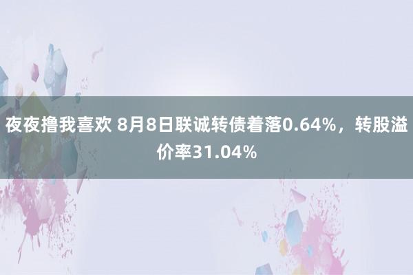 夜夜撸我喜欢 8月8日联诚转债着落0.64%，转股溢价率31.04%