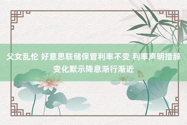 父女乱伦 好意思联储保管利率不变 利率声明措辞变化默示降息渐行渐近