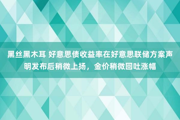 黑丝黑木耳 好意思债收益率在好意思联储方案声明发布后稍微上扬，金价稍微回吐涨幅