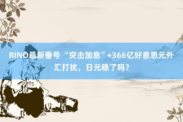 RINO最新番号 “突击加息”+366亿好意思元外汇打扰，日元稳了吗？